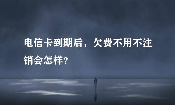 电信卡到期后，欠费不用不注销会怎样？