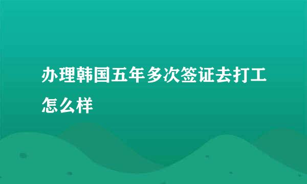 办理韩国五年多次签证去打工怎么样