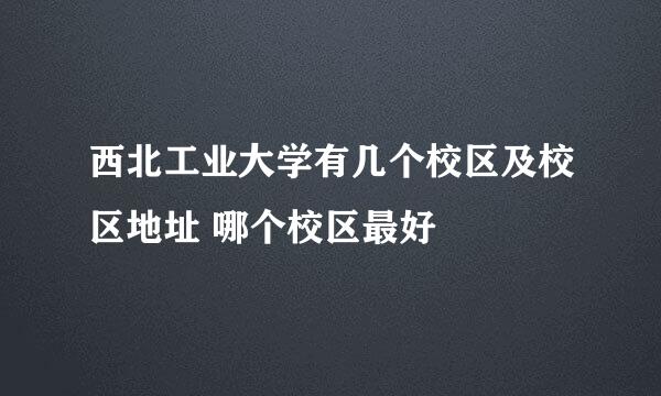 西北工业大学有几个校区及校区地址 哪个校区最好