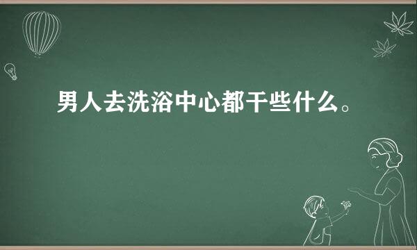 男人去洗浴中心都干些什么。