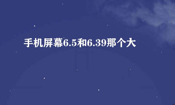 手机屏幕6.5和6.39那个大