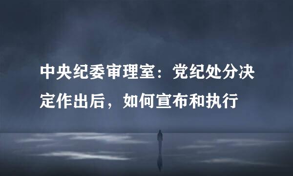 中央纪委审理室：党纪处分决定作出后，如何宣布和执行