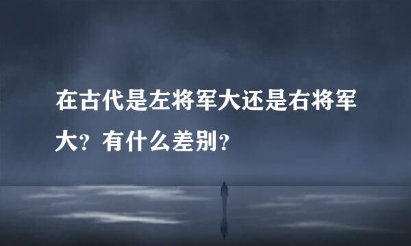 在古代是左将军大还是右将军大？有什么差别？