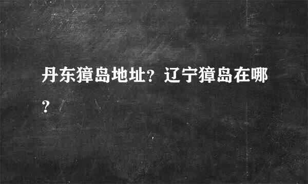 丹东獐岛地址？辽宁獐岛在哪？