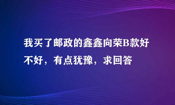 我买了邮政的鑫鑫向荣B款好不好，有点犹豫，求回答