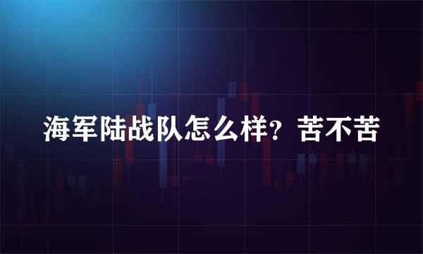 海军陆战队怎么样？苦不苦