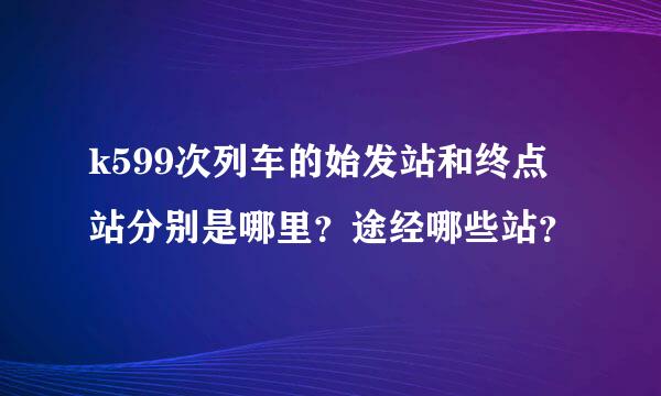 k599次列车的始发站和终点站分别是哪里？途经哪些站？