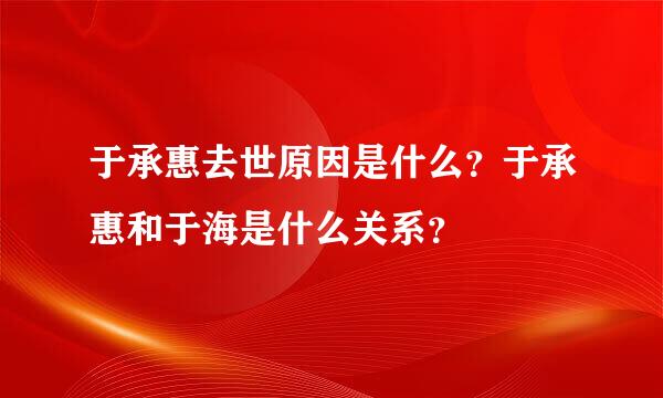 于承惠去世原因是什么？于承惠和于海是什么关系？