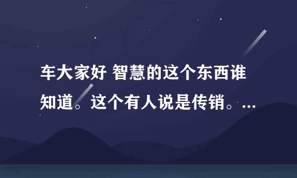 车大家好 智慧的这个东西谁知道。这个有人说是传销。是真的吗？