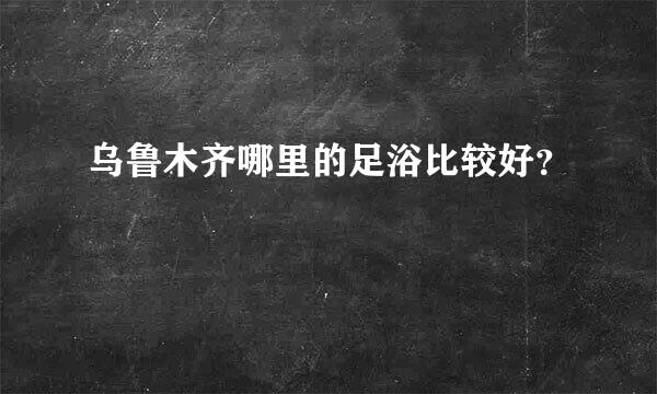 乌鲁木齐哪里的足浴比较好？