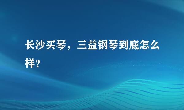 长沙买琴，三益钢琴到底怎么样？