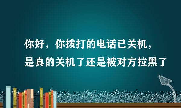 你好，你拨打的电话已关机，是真的关机了还是被对方拉黑了