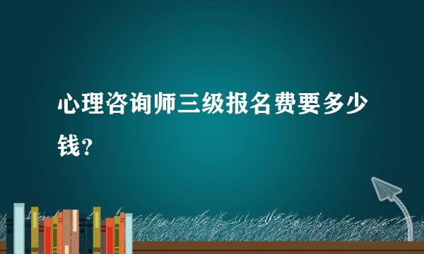 心理咨询师三级报名费要多少钱？