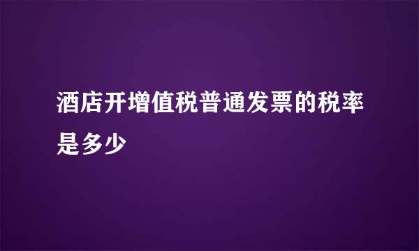 酒店开增值税普通发票的税率是多少