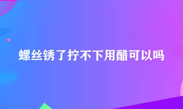 螺丝锈了拧不下用醋可以吗