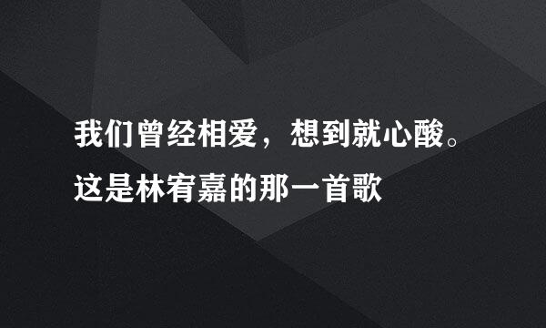 我们曾经相爱，想到就心酸。这是林宥嘉的那一首歌