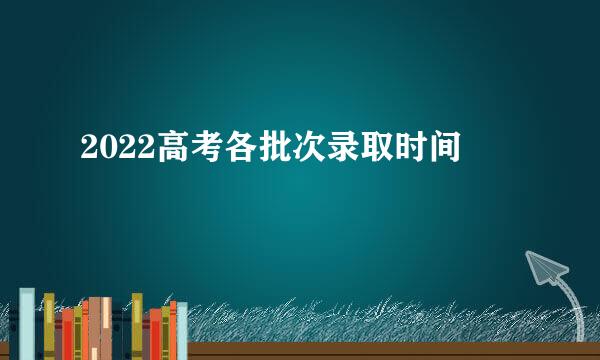 2022高考各批次录取时间