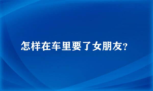 怎样在车里要了女朋友？