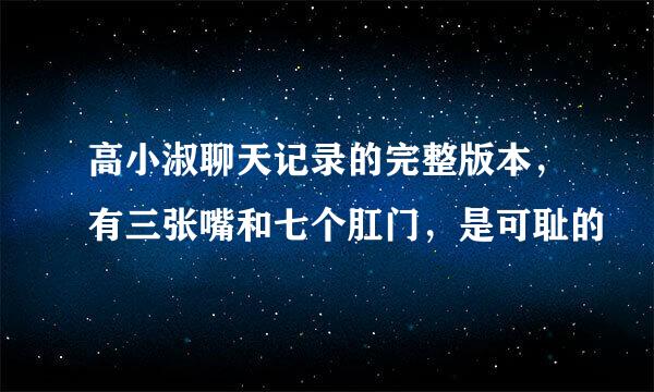 高小淑聊天记录的完整版本，有三张嘴和七个肛门，是可耻的