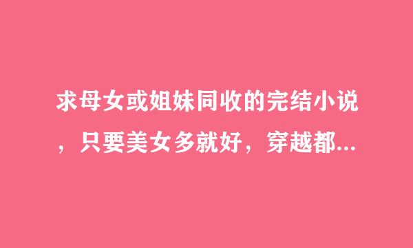 求母女或姐妹同收的完结小说，只要美女多就好，穿越都市都行（圆满结局的）