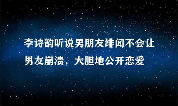 李诗韵听说男朋友绯闻不会让男友崩溃，大胆地公开恋爱