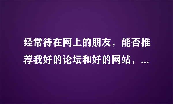 经常待在网上的朋友，能否推荐我好的论坛和好的网站，各种类型的都可以，最好有资源下载的