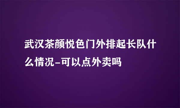 武汉茶颜悦色门外排起长队什么情况-可以点外卖吗