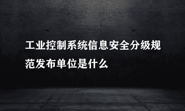 工业控制系统信息安全分级规范发布单位是什么