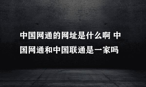 中国网通的网址是什么啊 中国网通和中国联通是一家吗