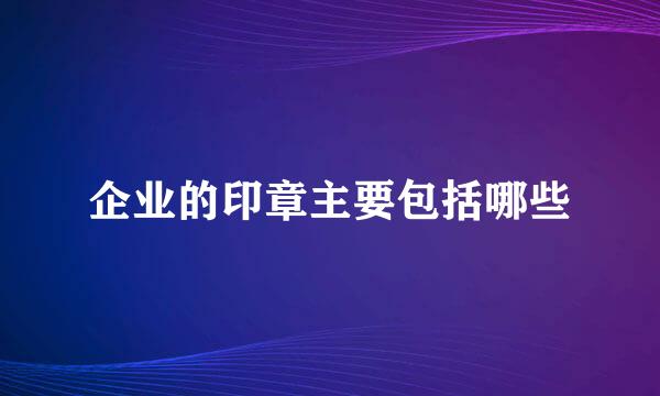 企业的印章主要包括哪些