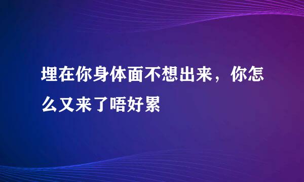 埋在你身体面不想出来，你怎么又来了唔好累