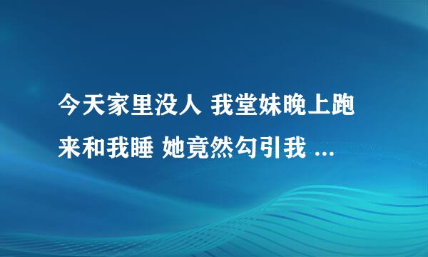 今天家里没人 我堂妹晚上跑来和我睡 她竟然勾引我 穿的超性感 人也很靓 我没上 她