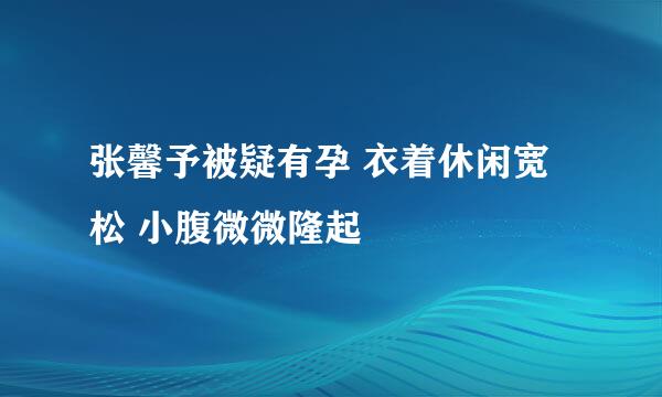 张馨予被疑有孕 衣着休闲宽松 小腹微微隆起