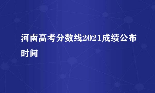 河南高考分数线2021成绩公布时间