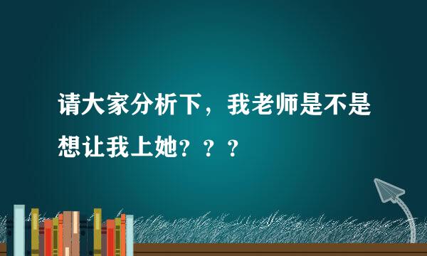 请大家分析下，我老师是不是想让我上她？？？