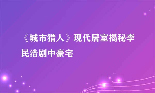 《城市猎人》现代居室揭秘李民浩剧中豪宅