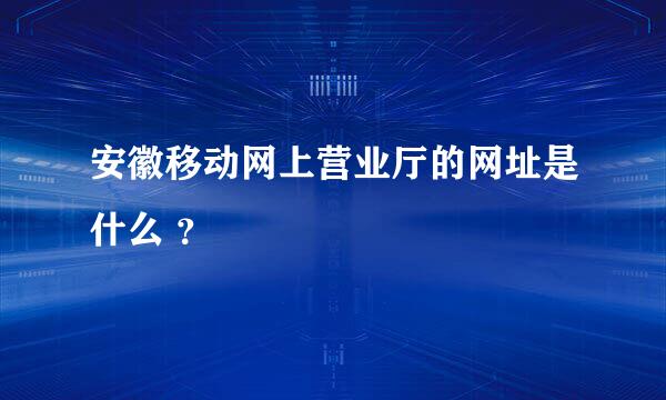 安徽移动网上营业厅的网址是什么 ？