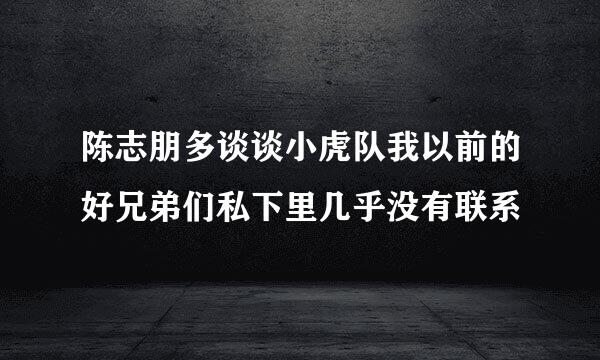 陈志朋多谈谈小虎队我以前的好兄弟们私下里几乎没有联系