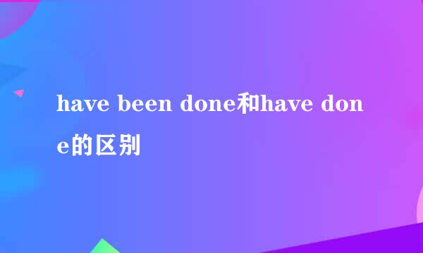 have been done和have done的区别