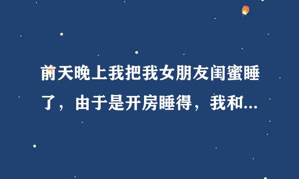 前天晚上我把我女朋友闺蜜睡了，由于是开房睡得，我和我女朋友睡的一间，她闺蜜就一个人，在我们旁边一间