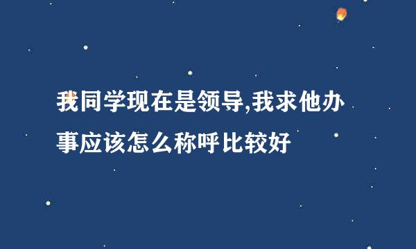 我同学现在是领导,我求他办事应该怎么称呼比较好