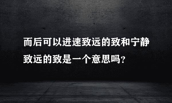 而后可以进速致远的致和宁静致远的致是一个意思吗？