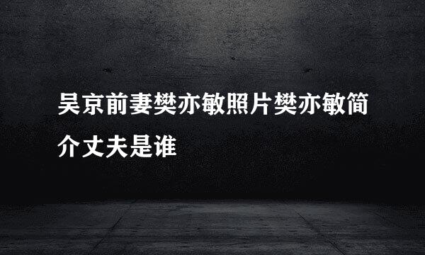 吴京前妻樊亦敏照片樊亦敏简介丈夫是谁