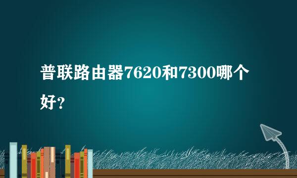 普联路由器7620和7300哪个好？