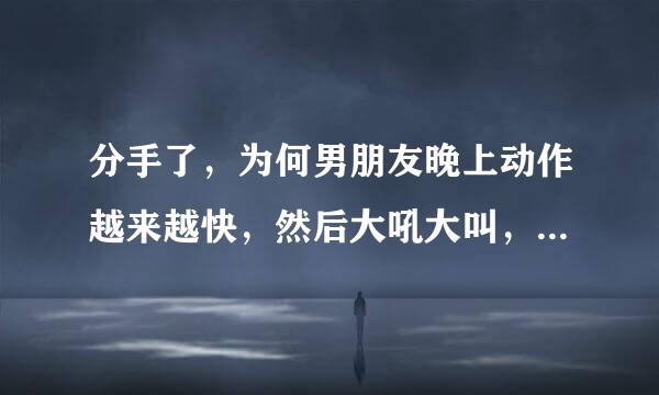 分手了，为何男朋友晚上动作越来越快，然后大吼大叫，爆发了，谢谢朋友