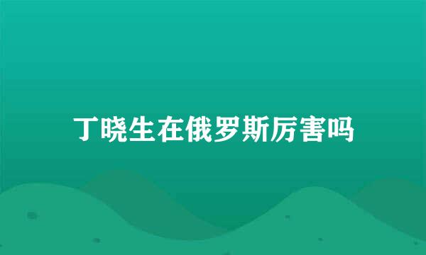 丁晓生在俄罗斯厉害吗