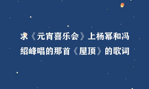 求《元宵喜乐会》上杨幂和冯绍峰唱的那首《屋顶》的歌词