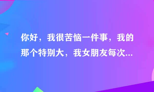 你好，我很苦恼一件事，我的那个特别大，我女朋友每次都受不了，只敢用一种姿势，我感觉很不尽兴，怎么办