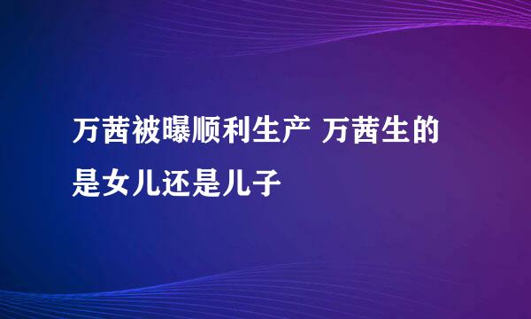 万茜被曝顺利生产 万茜生的是女儿还是儿子