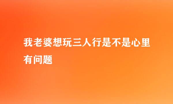 我老婆想玩三人行是不是心里有问题